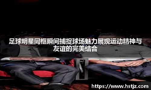 足球明星同框瞬间捕捉球场魅力展现运动精神与友谊的完美结合